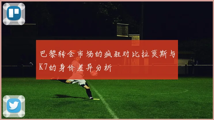 巴黎转会市场的疯狂对比拉莫斯与K7的身价差异分析
