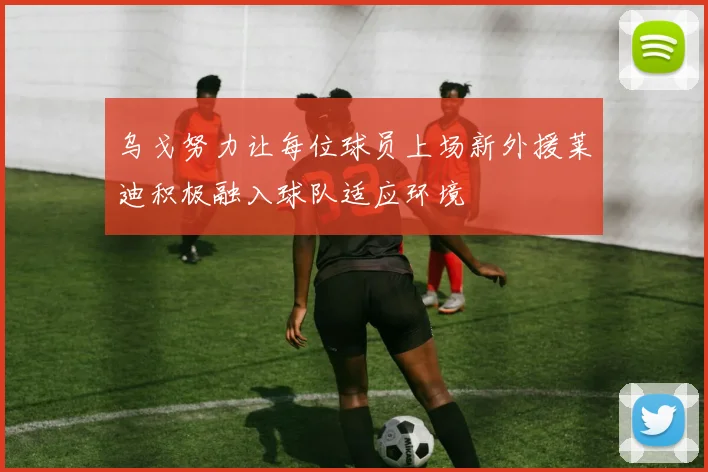 乌戈努力让每位球员上场新外援莱迪积极融入球队适应环境