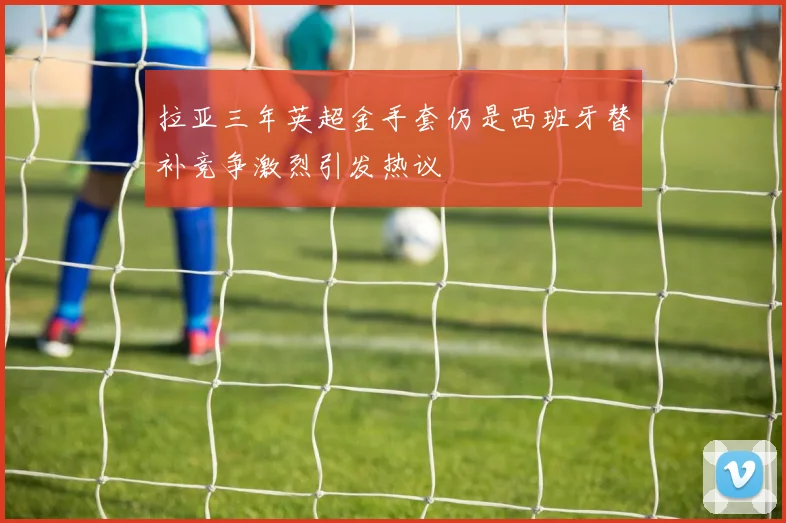 拉亚三年英超金手套仍是西班牙替补竞争激烈引发热议