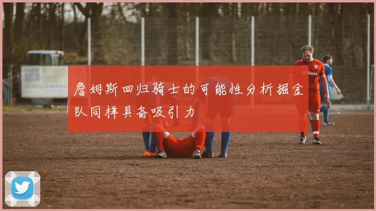 詹姆斯回归骑士的可能性分析掘金队同样具备吸引力