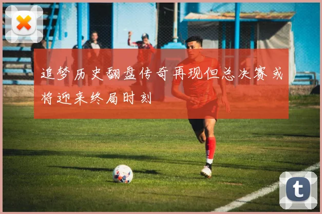 追梦历史翻盘传奇再现但总决赛或将迎来终局时刻