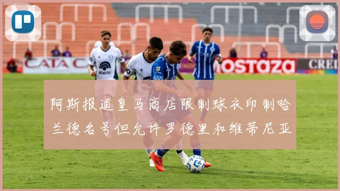 阿斯报道皇马商店限制球衣印制哈兰德名号但允许罗德里和维蒂尼亚印制