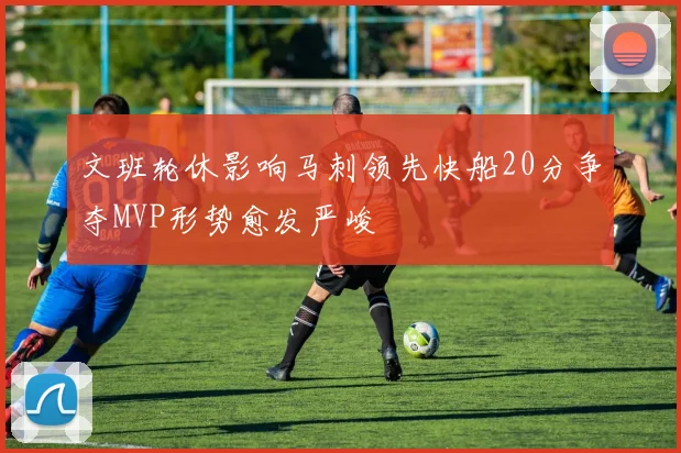 文班轮休影响马刺领先快船20分争夺MVP形势愈发严峻