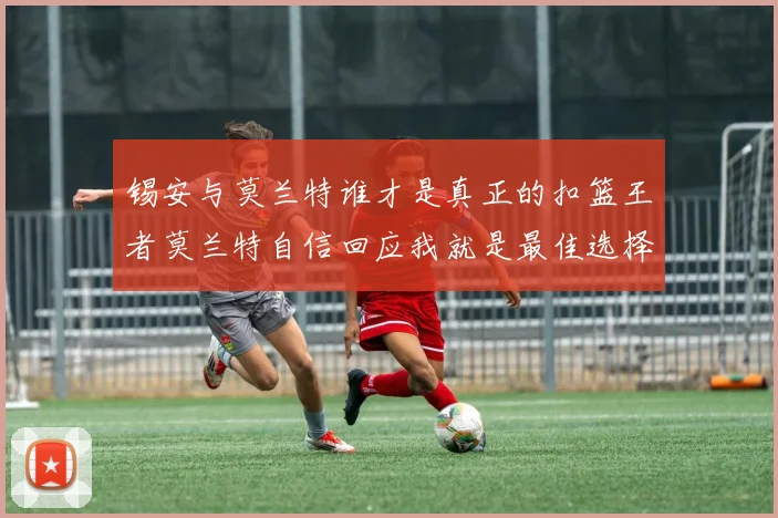 锡安与莫兰特谁才是真正的扣篮王者莫兰特自信回应我就是最佳选择