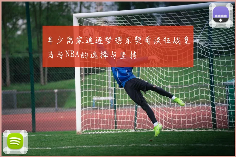 年少离家追逐梦想东契奇谈征战皇马与NBA的选择与坚持