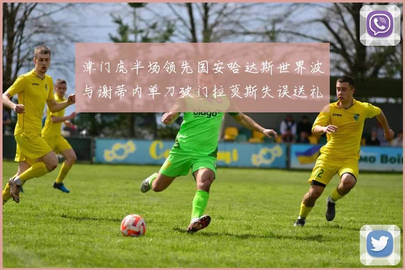 津门虎半场领先国安哈达斯世界波与谢蒂内单刀破门拉莫斯失误送礼