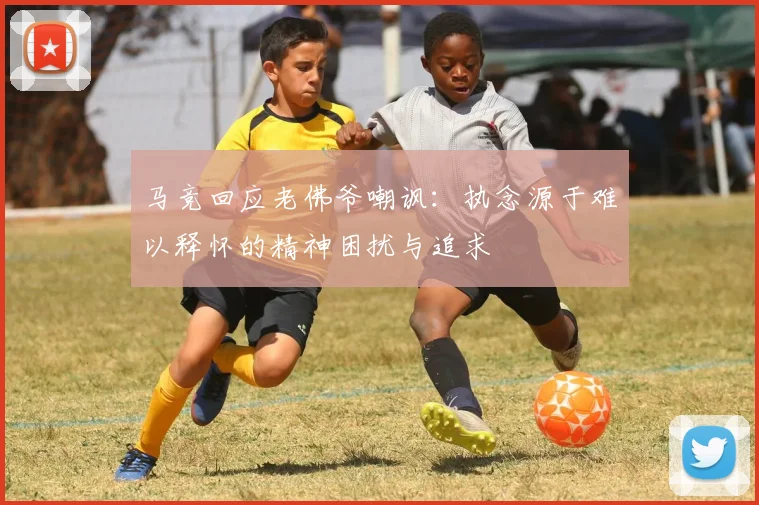 马竞回应老佛爷嘲讽：执念源于难以释怀的精神困扰与追求