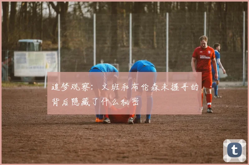 追梦观察：文班和布伦森未握手的背后隐藏了什么秘密