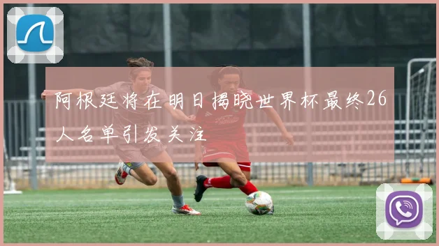 阿根廷将在明日揭晓世界杯最终26人名单引发关注