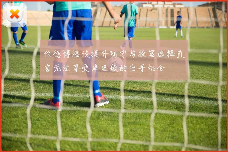 伦德博格谈提升防守与投篮选择直言无法享受库里般的出手机会