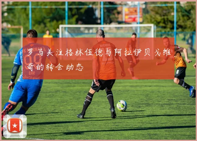罗马关注格林伍德与阿拉伊贝戈维奇的转会动态