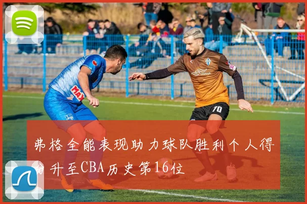 弗格全能表现助力球队胜利个人得分升至CBA历史第16位