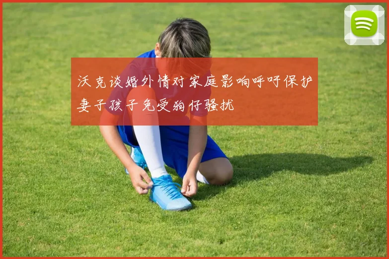 沃克谈婚外情对家庭影响呼吁保护妻子孩子免受狗仔骚扰